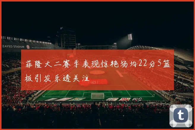 菲隆大二赛季表现惊艳场均22分5篮板引发乐透关注