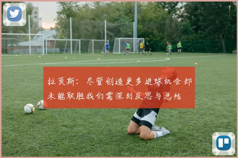 拉莫斯：尽管创造更多进球机会却未能取胜我们需深刻反思与总结