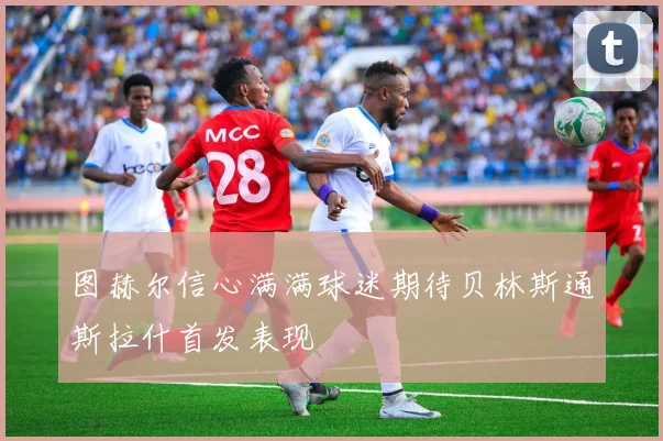 图赫尔信心满满球迷期待贝林斯通斯拉什首发表现