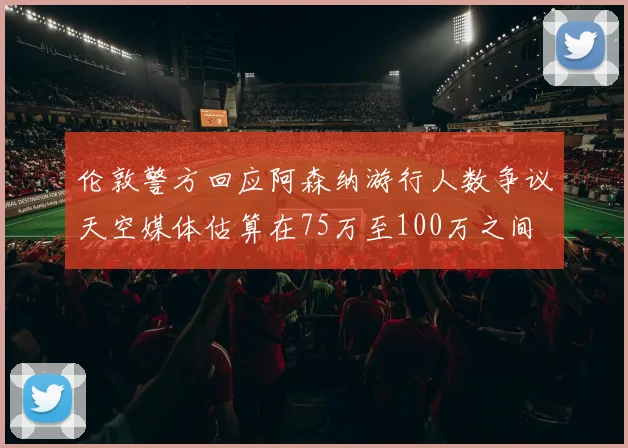 伦敦警方回应阿森纳游行人数争议天空媒体估算在75万至100万之间