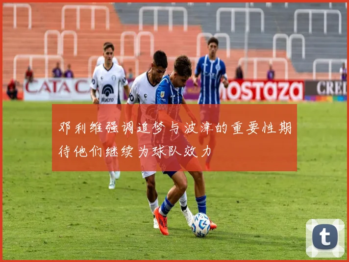邓利维强调追梦与波津的重要性期待他们继续为球队效力