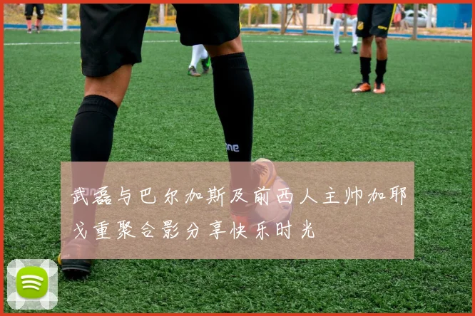 武磊与巴尔加斯及前西人主帅加耶戈重聚合影分享快乐时光