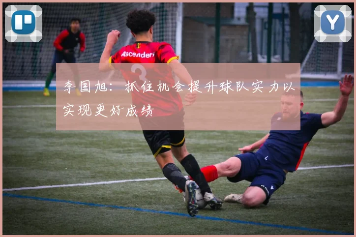 李国旭：抓住机会提升球队实力以实现更好成绩