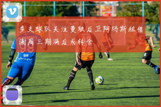 多支球队关注曼联后卫阿玛斯租借谢周三期满后或转会
