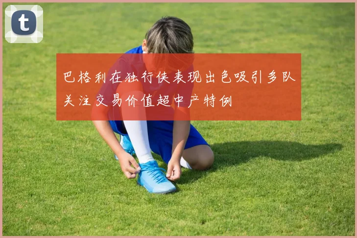 巴格利在独行侠表现出色吸引多队关注交易价值超中产特例