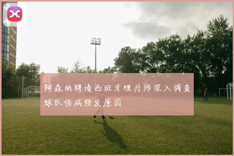 阿森纳聘请西班牙理疗师深入调查球队伤病频发原因