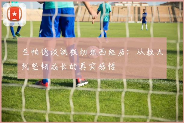 兰帕德谈执教切尔西经历：从救火到坚韧成长的真实感悟