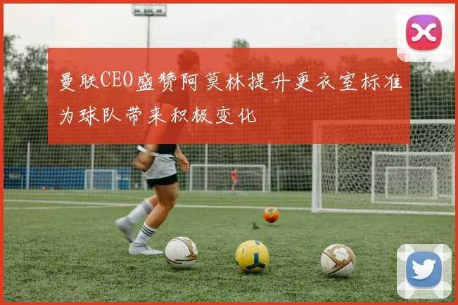 曼联CEO盛赞阿莫林提升更衣室标准为球队带来积极变化