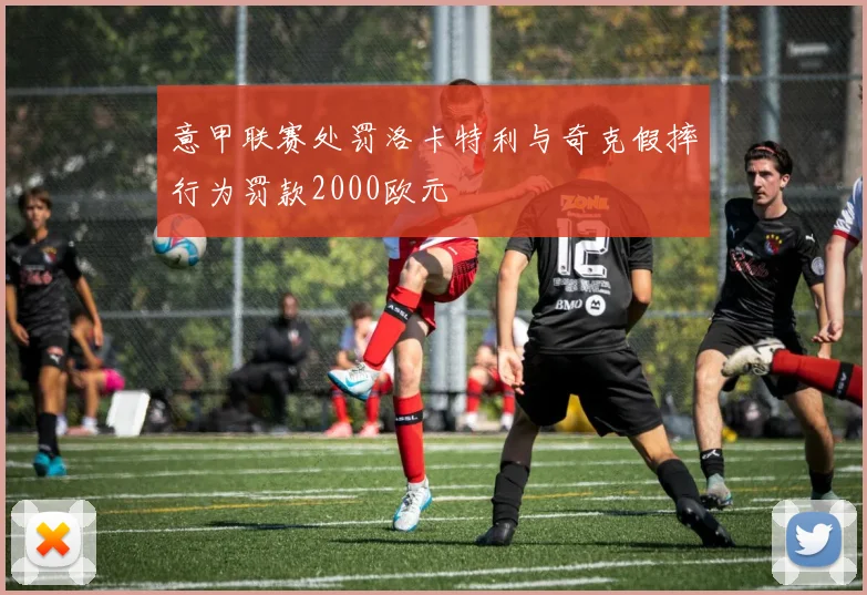 意甲联赛处罚洛卡特利与奇克假摔行为罚款2000欧元