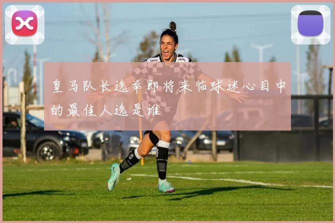 皇马队长选举即将来临球迷心目中的最佳人选是谁