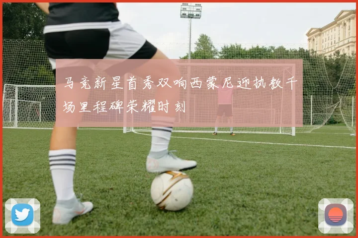 马竞新星首秀双响西蒙尼迎执教千场里程碑荣耀时刻
