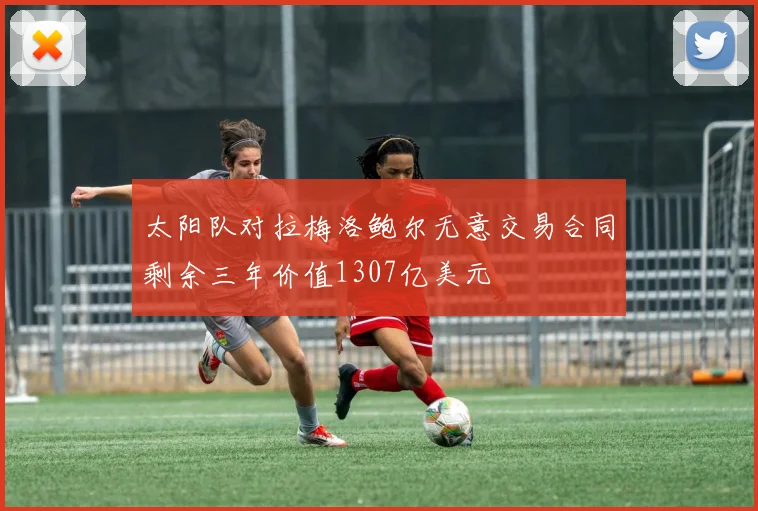 太阳队对拉梅洛鲍尔无意交易合同剩余三年价值1307亿美元